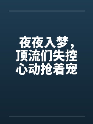 夜夜入梦,顶流们失控心动抢着宠 夜夜入梦,顶流们失控心动抢着宠