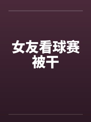 女友看球赛被干