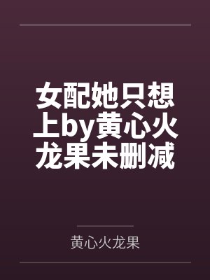 女配她只想上by黄心火龙果未删减完整版 女配她只想上by黄心火龙果未删减完整版