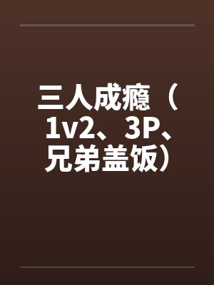三人成瘾(1v2、3P、兄弟盖饭) 三人成瘾(1v2、3P、兄弟盖饭)