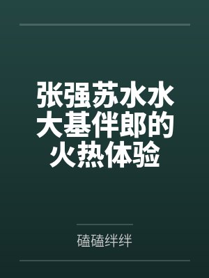 张强苏水水大基伴郎的火热体验 张强苏水水大基伴郎的火热体验