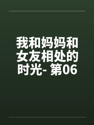 我和妈妈和女友相处的时光- 第06章 我和妈妈和女友相处的时光- 第06章