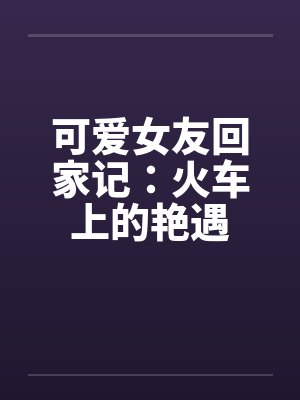 可爱女友回家记:火车上的艳遇 可爱女友回家记:火车上的艳遇