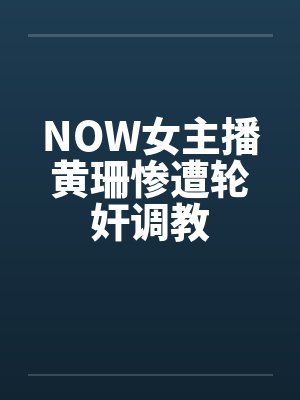 NOW女主播黄珊惨遭轮奸调教 NOW女主播黄珊惨遭轮奸调教