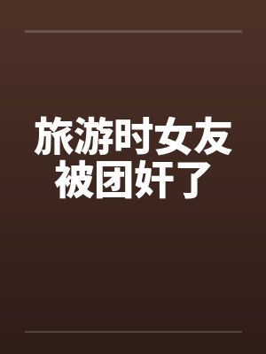 旅游时女友被团奸了 旅游时女友被团奸了