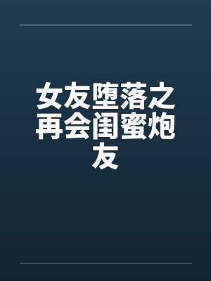 女友堕落之再会闺蜜炮友 女友堕落之再会闺蜜炮友