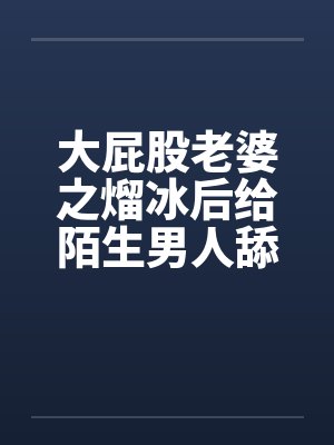 大屁股老婆之熘冰后给陌生男人舔 大屁股老婆之熘冰后给陌生男人舔