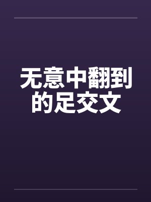 无意中翻到的足交文 无意中翻到的足交文