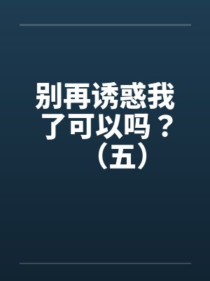 别再诱惑我了可以吗？（五）